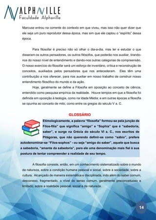 14
Marcuse entrou na corrente do contexto em que viveu, mas isso não quer dizer que
ele seja um puro reprodutor dessa época, mas sim que ele captou o “espírito” dessa
época.
Para filosofar é preciso não só olhar o dia-a-dia, mas ler e estudar o que
disseram os outros pensadores, os outros filósofos, que poderão nos auxiliar, tirando-
nos do nosso nível de entendimento e dando-nos outras categorias de compreensão.
O nosso exercício do filosofar será um esforço de inventário, crítica e reconstrução de
conceitos, auxiliados pelos pensadores que nos antecederam. Eles têm uma
contribuição a nos oferecer, para nos auxiliar em nosso trabalho de construir nosso
entendimento filosófico do mundo e da ação.
Hoje, geralmente se define a Filosofia em oposição ao conceito de ciência,
entendido como pesquisa empírica da realidade. Houve tempos em que a filosofia foi
definida em oposição à teologia, como na Idade Média; e em outras épocas a filosofia
se opunha ao conceito de mito, como entre os gregos do século V a. C.
GLOSSÁRIO
Etimologicamente, a palavra “filosofia” formou-se pela junção de
Filos-filia” que significa “amigo” e “Sophia” que é “sabedoria,
saber”, e surge na Grécia do século VI a. C., nos escritos de
Pitágoras, que não querendo definir-se como “sábio”, prefere
autodenominar-se “Filos-sophos” - ou seja “amigo do saber”, aquele que busca
a sabedoria, “amante da sabedoria”, para ele uma denominação mais fiel à sua
postura de tentar compreender a realidade de seu tempo.
A filosofia consiste, então, em um conhecimento sistematizado sobre o mundo
da natureza, sobre a condição humana pessoal e social, sobre a sociedade, sobre a
cultura. Alcançado de maneira sistemática e disciplinada, indo além do saber comum,
desconexo, fragmentado, o nível do senso comum, geralmente preconceituoso e
limitado, sobre a realidade pessoal, social e da natureza.
 