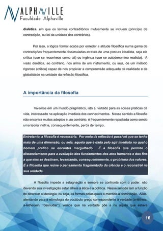 16
dialética, em que os termos contraditórios mutuamente se incluem (princípio de
contradição, ou lei da unidade dos contrários).
Por isso, a lógica formal acaba por enredar a atitude filosófica numa gama de
contradições frequentemente dissimuladas através de uma postura idealista, seja ela
crítica (que se reconhece como tal) ou ingênua (que se autodenomina realista). A
visão dialética, ao contrário, nos arma de um instrumento, ou seja, de um método
rigoroso (crítico) capaz de nos propiciar a compreensão adequada da realidade e da
globalidade na unidade da reflexão filosófica.
A importância da filosofia
Vivemos em um mundo pragmático, isto é, voltado para as coisas práticas da
vida, interessado na aplicação imediata dos conhecimentos. Nesse sentido a filosofia
não encontra muitos adeptos e, ao contrário, é frequentemente repudiada como sendo
uma teoria inútil e, consequentemente, perda de tempo.
Entretanto, a filosofia é necessária. Por meio da reflexão é possível que se tenha
mais de uma dimensão, ou seja, aquela que é dada pelo agir imediato no qual o
homem prático se encontra mergulhado. É a filosofia que permite o
distanciamento para a avaliação dos fundamentos dos atos humanos e dos fins
a que eles se destinam, levantando, consequentemente, o problema dos valores.
É a filosofia que reúne o pensamento fragmentado da ciência e o reconstrói na
sua unidade.
A filosofia impede a estagnação e sempre se confronta com o poder, não
devendo sua investigação estar alheia à ética e à política. Nesse sentido tem a função
de desvelar a ideologia, ou seja, as formas pelas quais é mantida a dominação. Aliás,
atentando para a etimologia do vocábulo grego correspondente à verdade (a-létheia,
a-letheúein, “desnudar”), vemos que na verdade põe a nu aquilo que estava
 