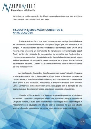17
escondido; aí reside a vocação do filósofo: o desvelamento do que está encoberto
pelo costume, pelo convencional, pelo poder.
FILOSOFIA E EDUCAÇÃO: CONCEITOS E
ARTICULAÇÕES
A educação é um típico “que fazer” humano, ou seja, um tipo de atividade que
se caracteriza fundamentalmente por uma preocupação, por uma finalidade a ser
atingida. A educação dentro de uma sociedade não se manifesta como um fim em si
mesma, mas sim como um instrumento de manutenção ou transformação social.
Assim sendo, ela necessita de pressupostos, de conceitos que fundamentem e
orientem os seus caminhos. A sociedade dentro da qual ela está deve possuir alguns
valores norteadores de sua prática. Não é nem pode ser a prática educacional que
estabelece os seus fins. Quem o faz é a reflexão filosófica sobre a educação dentro
de uma dada sociedade.
As relações entre Educação e filosofia parecem ser quase “naturais”. Enquanto
a educação trabalha com o desenvolvimento dos jovens e das novas gerações de
uma sociedade, a filosofia é a reflexão sobre o que e como devem ser ou desenvolver
estes jovens e esta sociedade. Percorrendo a História da Filosofia e dos filósofos,
vamos verificar que todos eles tiveram uma preocupação com a definição de uma
cosmovisão que deveria ser divulgada através dos processos educacionais.
Filosofia e Educação são dois fenômenos que estão presentes em todas as
sociedades. Uma como interpretação teórica das aspirações, desejos e anseios de
um grupo humano, a outra como instrumento de veiculação dessa interpretação. A
Filosofia fornece à educação uma reflexão sobre a sociedade na qual está situada,
sobre o educando, o educador e para onde esses elementos podem caminhar.
 