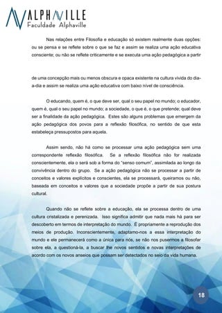 18
Nas relações entre Filosofia e educação só existem realmente duas opções:
ou se pensa e se reflete sobre o que se faz e assim se realiza uma ação educativa
consciente; ou não se reflete criticamente e se executa uma ação pedagógica a partir
de uma concepção mais ou menos obscura e opaca existente na cultura vivida do dia-
a-dia e assim se realiza uma ação educativa com baixo nível de consciência.
O educando, quem é, o que deve ser, qual o seu papel no mundo; o educador,
quem é, qual o seu papel no mundo; a sociedade, o que é, o que pretende; qual deve
ser a finalidade da ação pedagógica. Estes são alguns problemas que emergem da
ação pedagógica dos povos para a reflexão filosófica, no sentido de que esta
estabeleça pressupostos para aquela.
Assim sendo, não há como se processar uma ação pedagógica sem uma
correspondente reflexão filosófica. Se a reflexão filosófica não for realizada
conscientemente, ela o será sob a forma do “senso comum”, assimilada ao longo da
convivência dentro do grupo. Se a ação pedagógica não se processar a partir de
conceitos e valores explícitos e conscientes, ela se processará, queiramos ou não,
baseada em conceitos e valores que a sociedade propõe a partir de sua postura
cultural.
Quando não se reflete sobre a educação, ela se processa dentro de uma
cultura cristalizada e perenizada. Isso significa admitir que nada mais há para ser
descoberto em termos de interpretação do mundo. É propriamente a reprodução dos
meios de produção. Inconscientemente, adaptamo-nos a essa interpretação do
mundo e ele permanecerá como a única para nós, se não nos pusermos a filosofar
sobre ela, a questioná-la, a buscar lhe novos sentidos e novas interpretações de
acordo com os novos anseios que possam ser detectados no seio da vida humana.
 