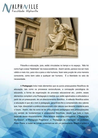 19
Filosofia e educação, pois, estão vinculadas no tempo e no espaço. Não há
como fugir a essa “fatalidade” da nossa existência. Assim sendo, parece-nos ser mais
válido e mais rico, para nós e para a vida humana, fazer esta junção de uma maneira
consciente, como bem cabe a qualquer ser humano. É a liberdade no seio da
necessidade.
A Pedagogia inclui mais elementos que os puros pressupostos filosóficos da
educação, tais como os processos socioculturais, a concepção psicológica do
educando, a forma de organização do processo educacional etc.; porém, esses
elementos compõem uma Pedagogia à medida que estão aglutinados e articulados a
partir de um pressuposto, de um direcionamento filosófico. A reflexão filosófica sobre
a educação é que dá o tom à pedagogia, garantindo-lhe a compreensão dos valores
que, hoje, direcionam a prática educacional e dos valores que deverão orientá-la para
o futuro. Assim, não há como se ter uma proposta pedagógica sem pressuposições
(no sentido de fundamentos) e proposições filosóficas, desde que tudo o mais
depende desse direcionamento. Para lembrar exemplos corriqueiros, a “Pedagogia
Montessori”, a “Pedagogia Piagetiana”, a “Pedagogia da Libertação” do professor
Paulo Freire, e todas as outras sustentam-se em um pensamento filosófico sobre a
 