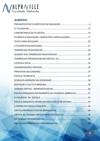 2
SUMÁRIO
PRESSUPOSTOS FILOSÓFICOS DA EDUCAÇÃO..................................................4
O “FILOSOFAR”.......................................................................................................13
A IMPORTÂNCIA DA FILOSOFIA............................................................................16
FILOSOFIA E EDUCAÇÃO: CONCEITOS E ARTICULAÇÕES ...............................17
TEXTO PARA REFLEXÃO.......................................................................................20
A FILOSOFIA DA EDUCAÇÃO ................................................................................21
TENDÊNCIAS PEDAGÓGICAS...............................................................................26
QUADRO DAS TENDÊNCIAS PEDAGÓGICAS ......................................................29
TENDÊNCIAS PEDAGÓGICAS NO SÉCULO 20 ...................................................34
A ESCOLA NOVA ....................................................................................................35
CONSIDERAÇÕES CRÍTICAS: ...............................................................................36
PRINCIPAIS EDUCADORES...................................................................................37
ESCOLA TECNICISTA ............................................................................................37
DESESCOLARIZAÇÃO DA SOCIEDADE................................................................38
DESTRUIR O CULTO À MÁQUINA; ........................................................................39
TEORIAS CRÍTICO - REPRODUTIVISTAS .............................................................40
ESCOLA ENQUANTO INSTRUMENTO DA VIOLÊNCIA SIMBÓLICA.....................41
A VIOLÊNCIA DA ESCOLA ...................................................................................43
ESCOLA ENQUANTO APARELHO IDEOLÓGICO DE ESTADO.............................44
A TEORIA DA ESCOLA DUALISTA.........................................................................45
CRÍTICO-REPRODUTIVISTAS BRASILEIROS .......................................................46
CRÍTICA ÀS TEORIAS CRÍTICO-REPRODUTIVISTAS ..........................................46
AS TEORIAS PROGRESSISTAS ............................................................................46
RISCOS DAS PROPOSTAS PROGRESSISTAS.....................................................48
 
