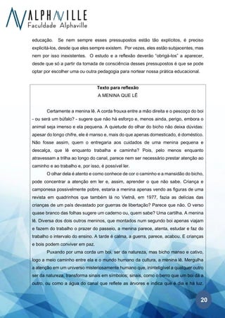 20
educação. Se nem sempre esses pressupostos estão tão explícitos, é preciso
explicitá-los, desde que eles sempre existem. Por vezes, eles estão subjacentes, mas
nem por isso inexistentes. O estudo e a reflexão deverão “obrigá-los” a aparecer,
desde que só a partir da tomada de consciência desses pressupostos é que se pode
optar por escolher uma ou outra pedagogia para nortear nossa prática educacional.
Texto para reflexão
A MENINA QUE LÊ
Certamente a menina lê. A corda frouxa entre a mão direita e o pescoço do boi
- ou será um búfalo? - sugere que não há esforço e, menos ainda, perigo, embora o
animal seja imenso e ela pequena. A quietude do olhar do bicho não deixa dúvidas:
apesar do longo chifre, ele é manso e, mais do que apenas domesticado, é doméstico.
Não fosse assim, quem o entregaria aos cuidados de uma menina pequena e
descalça, que lê enquanto trabalha e caminha? Pois, pelo menos enquanto
atravessam a trilha ao longo do canal, parece nem ser necessário prestar atenção ao
caminho e ao trabalho e, por isso, é possível ler.
O olhar dela é atento e como conhece de cor o caminho e a mansidão do bicho,
pode concentrar a atenção em ler e, assim, aprender o que não sabe. Criança e
camponesa possivelmente pobre, estaria a menina apenas vendo as figuras de uma
revista em quadrinhos que também lá no Vietnã, em 1977, fazia as delícias das
crianças de um país devastado por guerras de libertação? Parece que não. O verso
quase branco das folhas sugere um caderno ou, quem sabe? Uma cartilha. A menina
lê. Diversa dos dois outros meninos, que montados num segundo boi apenas viajam
e fazem do trabalho o prazer do passeio, a menina parece, atenta, estudar e faz do
trabalho o intervalo do ensino. A tarde é calma, a guerra, parece, acabou. E crianças
e bois podem conviver em paz.
Puxando por uma corda um boi, ser da natureza, mas bicho manso e cativo,
logo a meio caminho entre ela e o mundo humano da cultura, a menina lê. Mergulha
a atenção em um universo misteriosamente humano que, ininteligível a qualquer outro
ser da natureza, transforma sinais em símbolos; sinais, como o berro que um boi dá a
outro, ou como a água do canal que reflete as árvores e indica que é dia e há luz.
 