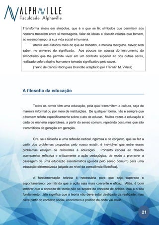 21
Transforma sinais em símbolos, que é o que se lê; símbolos que permitem aos
homens trocarem entre si mensagens, falar de ideias e discutir valores que tornam,
ao mesmo tempo, a sua vida social e humana.
Atenta aos estudos mais do que ao trabalho, a menina mergulha, talvez sem
saber, no universo do significado. Aos poucos se apossa do instrumento do
simbolismo que lhe permite viver em um contexto superior ao dos outros seres,
realizado pelo trabalho humano e tornado significativo pelo saber.
(Texto de Carlos Rodrigues Brandão adaptado por Franklin M. Viilela)
A filosofia da educação
Todos os povos têm uma educação, pela qual transmitem a cultura, seja de
maneira informal ou por meio de instituições. De qualquer forma, não é sempre que
o homem reflete especificamente sobre o ato de educar. Muitas vezes a educação é
dada de maneira espontânea, a partir do senso comum, repetindo costumes que são
transmitidos de geração em geração.
Ora, se a filosofia é uma reflexão radical, rigorosa e de conjunto, que se faz a
partir dos problemas propostos pelo nosso existir, é inevitável que entre esses
problemas estejam os referentes à educação. Portanto caberá ao filósofo
acompanhar reflexiva e criticamente a ação pedagógica, de modo a promover a
passagem de uma educação assistemática (guiada pelo senso comum) para uma
educação sistematizada (alçada ao nível da consciência filosófica).
A fundamentação teórica é necessária para que seja superado o
espontaneísmo, permitindo que a ação seja mais coerente e eficaz. Aliás, é bom
lembrar que o conceito de teoria não se separa do conceito de prática, que é o seu
fundamento. Isto significa que a teoria não deve estar desligada da realidade, mas
deve partir do contexto social, econômico e político de onde vai atuar.
 