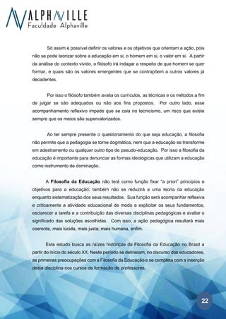 22
Só assim é possível definir os valores e os objetivos que orientam a ação, pois
não se pode teorizar sobre a educação em si, o homem em si, o valor em si. A partir
da análise do contexto vivido, o filósofo irá indagar a respeito de que homem se quer
formar, e quais são os valores emergentes que se contrapõem a outros valores já
decadentes.
Por isso o filósofo também avalia os currículos, as técnicas e os métodos a fim
de julgar se são adequados ou não aos fins propostos. Por outro lado, esse
acompanhamento reflexivo impede que se caia no tecnicismo, um risco que existe
sempre que os meios são supervalorizados.
Ao ter sempre presente o questionamento do que seja educação, a filosofia
não permite que a pedagogia se torne dogmática, nem que a educação se transforme
em adestramento ou qualquer outro tipo de pseudo-educação. Por isso a filosofia da
educação é importante para denunciar as formas ideológicas que utilizam a educação
como instrumento de dominação.
A Filosofia da Educação não terá como função fixar “a priori” princípios e
objetivos para a educação; também não se reduzirá a uma teoria da educação
enquanto sistematização dos seus resultados. Sua função será acompanhar reflexiva
e criticamente a atividade educacional de modo a explicitar os seus fundamentos,
esclarecer a tarefa e a contribuição das diversas disciplinas pedagógicas e avaliar o
significado das soluções escolhidas. Com isso, a ação pedagógica resultará mais
coerente, mais lúcida, mais justa; mais humana, enfim.
Este estudo busca as raízes históricas da Filosofia da Educação no Brasil a
partir do início do século XX. Neste período se delineiam, no discurso dos educadores,
as primeiras preocupações com a Filosofia da Educação e se completa com a inserção
desta disciplina nos cursos de formação de professores.
 