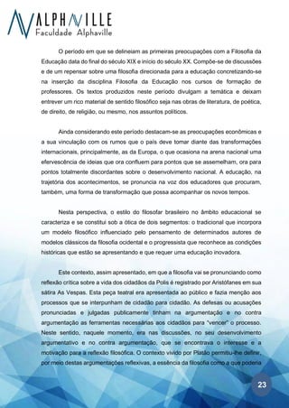 23
O período em que se delineiam as primeiras preocupações com a Filosofia da
Educação data do final do século XIX e início do século XX. Compõe-se de discussões
e de um repensar sobre uma filosofia direcionada para a educação concretizando-se
na inserção da disciplina Filosofia da Educação nos cursos de formação de
professores. Os textos produzidos neste período divulgam a temática e deixam
entrever um rico material de sentido filosófico seja nas obras de literatura, de poética,
de direito, de religião, ou mesmo, nos assuntos políticos.
Ainda considerando este período destacam-se as preocupações econômicas e
a sua vinculação com os rumos que o país deve tomar diante das transformações
internacionais, principalmente, as da Europa, o que ocasiona na arena nacional uma
efervescência de ideias que ora confluem para pontos que se assemelham, ora para
pontos totalmente discordantes sobre o desenvolvimento nacional. A educação, na
trajetória dos acontecimentos, se pronuncia na voz dos educadores que procuram,
também, uma forma de transformação que possa acompanhar os novos tempos.
Nesta perspectiva, o estilo do filosofar brasileiro no âmbito educacional se
caracteriza e se constitui sob a ótica de dois segmentos: o tradicional que incorpora
um modelo filosófico influenciado pelo pensamento de determinados autores de
modelos clássicos da filosofia ocidental e o progressista que reconhece as condições
históricas que estão se apresentando e que requer uma educação inovadora.
Este contexto, assim apresentado, em que a filosofia vai se pronunciando como
reflexão crítica sobre a vida dos cidadãos da Polis é registrado por Aristófanes em sua
sátira As Vespas. Esta peça teatral era apresentada ao público e fazia menção aos
processos que se interpunham de cidadão para cidadão. As defesas ou acusações
pronunciadas e julgadas publicamente tinham na argumentação e no contra
argumentação as ferramentas necessárias aos cidadãos para “vencer” o processo.
Neste sentido, naquele momento, era nas discussões, no seu desenvolvimento
argumentativo e no contra argumentação, que se encontrava o interesse e a
motivação para a reflexão filosófica. O contexto vivido por Platão permitiu-lhe definir,
por meio destas argumentações reflexivas, a essência da filosofia como a que poderia
 