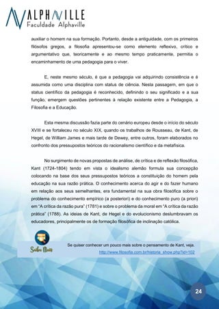 24
Se quiser conhecer um pouco mais sobre o pensamento de Kant, veja.
http://www.filosofia.com.br/historia_show.php?id=102
auxiliar o homem na sua formação. Portanto, desde a antiguidade, com os primeiros
filósofos gregos, a filosofia apresentou-se como elemento reflexivo, crítico e
argumentativo que, teoricamente e ao mesmo tempo praticamente, permitia o
encaminhamento de uma pedagogia para o viver.
E, neste mesmo século, é que a pedagogia vai adquirindo consistência e é
assumida como uma disciplina com status de ciência. Nesta passagem, em que o
status científico da pedagogia é reconhecido, definindo o seu significado e a sua
função, emergem questões pertinentes à relação existente entre a Pedagogia, a
Filosofia e a Educação.
Esta mesma discussão fazia parte do cenário europeu desde o início do século
XVIII e se fortaleceu no século XIX, quando os trabalhos de Rousseau, de Kant, de
Hegel, de William James e mais tarde de Dewey, entre outros, foram elaborados no
confronto dos pressupostos teóricos do racionalismo científico e da metafísica.
No surgimento de novas propostas de análise, de crítica e de reflexão filosófica,
Kant (1724-1804) tendo em vista o idealismo alemão formula sua concepção
colocando na base dos seus pressupostos teóricos a constituição do homem pela
educação na sua razão prática. O conhecimento acerca do agir e do fazer humano
em relação aos seus semelhantes, era fundamental na sua obra filosófica sobre o
problema do conhecimento empírico (a posteriori) e do conhecimento puro (a priori)
em “A crítica da razão pura” (1781) e sobre o problema da moral em “A crítica da razão
prática” (1788). As ideias de Kant, de Hegel e do evolucionismo deslumbravam os
educadores, principalmente os de formação filosófica de inclinação católica.
 