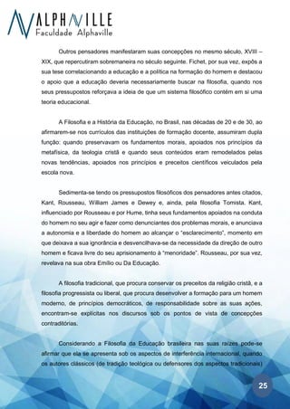 25
Outros pensadores manifestaram suas concepções no mesmo século, XVIII –
XIX, que repercutiram sobremaneira no século seguinte. Fichet, por sua vez, expôs a
sua tese correlacionando a educação e a política na formação do homem e destacou
o apoio que a educação deveria necessariamente buscar na filosofia, quando nos
seus pressupostos reforçava a ideia de que um sistema filosófico contém em si uma
teoria educacional.
A Filosofia e a História da Educação, no Brasil, nas décadas de 20 e de 30, ao
afirmarem-se nos currículos das instituições de formação docente, assumiram dupla
função: quando preservavam os fundamentos morais, apoiados nos princípios da
metafísica, da teologia cristã e quando seus conteúdos eram remodelados pelas
novas tendências, apoiados nos princípios e preceitos científicos veiculados pela
escola nova.
Sedimenta-se tendo os pressupostos filosóficos dos pensadores antes citados,
Kant, Rousseau, William James e Dewey e, ainda, pela filosofia Tomista. Kant,
influenciado por Rousseau e por Hume, tinha seus fundamentos apoiados na conduta
do homem no seu agir e fazer como denunciantes dos problemas morais, e anunciava
a autonomia e a liberdade do homem ao alcançar o “esclarecimento”, momento em
que deixava a sua ignorância e desvencilhava-se da necessidade da direção de outro
homem e ficava livre do seu aprisionamento à “menoridade”. Rousseau, por sua vez,
revelava na sua obra Emílio ou Da Educação.
A filosofia tradicional, que procura conservar os preceitos da religião cristã, e a
filosofia progressista ou liberal, que procura desenvolver a formação para um homem
moderno, de princípios democráticos, de responsabilidade sobre as suas ações,
encontram-se explícitas nos discursos sob os pontos de vista de concepções
contraditórias.
Considerando a Filosofia da Educação brasileira nas suas raízes pode-se
afirmar que ela se apresenta sob os aspectos de interferência internacional, quando
os autores clássicos (de tradição teológica ou defensores dos aspectos tradicionais)
 