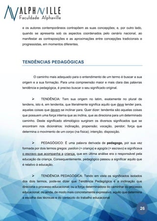 26
e os autores contemporâneos contrapõem as suas concepções; e, por outro lado,
quando se apresenta sob os aspectos coordenados pelo cenário nacional, ao
manifestar as contraposições e as aproximações entre concepções tradicionais e
progressistas, em momentos diferentes.
TENDÊNCIAS PEDAGÓGICAS
O caminho mais adequado para o entendimento de um termo é buscar a sua
origem e a sua formação. Para uma compreensão maior e mais clara das palavras
tendência e pedagógica, é preciso buscar o seu significado original.
➢ TENDÊNCIA: Tem sua origem no latim, exatamente no plural de
tendens, isto é, em tendentia, que literalmente significa aquilo que deve tender para,
aquelas coisas que devem se inclinar para. Quer dizer: tendentia são aquelas coisas
que possuem uma força interna que as inclina, que as direciona para um determinado
caminho. Deste significado etimológico surgiram os diversos significados que se
encontram nos dicionários: inclinação, propensão; vocação, pendor; força que
determina o movimento de um corpo (na física); intenção, disposição.
➢ PEDAGÓGICO: É uma palavra derivada de pedagogo, por sua vez
formada por dois termos gregos: paidion (= criança) e agogós (= escravo) e significava
o escravo que acompanha a criança, que em última análise era o responsável pela
educação da criança. Consequentemente, pedagógico passou a significar aquilo que
é relativo à educação.
➢ TENDÊNCIA PEDAGÓGICA: Tendo em vista os significados isolados
dos dois termos, pode-se dizer que Tendência Pedagógica é a inclinação que
direciona o processo educacional; ou a força determinadora do caminhar do processo
educacional; ou ainda, de modo mais concretamente expressivo, aquilo que determina
a escolha das técnicas e do conteúdo do trabalho educacional
 