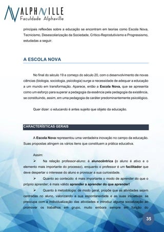 35
principais reflexões sobre a educação se encontram em teorias como Escola Nova,
Tecnicismo, Desescolarização da Sociedade, Crítico-Reprodutivismo e Progressismo,
estudadas a seguir.
A ESCOLA NOVA
No final do século 19 e começo do século 20, com o desenvolvimento de novas
ciências (biologia, sociologia, psicologia) surge a necessidade de adequar a educação
a um mundo em transformação. Aparece, então a Escola Nova, que se apresenta
como um esforço para superar a pedagogia da essência pela pedagogia da existência,
se constituindo, assim, em uma pedagogia de caráter predominantemente psicológico.
Quer dizer: o educando é antes sujeito que objeto da educação.
CARACTERÍSTICAS GERAIS
A Escola Nova representou uma verdadeira inovação no campo da educação.
Suas propostas atingem os vários itens que constituem a prática educativa.
Assim:
➢ Na relação professor-aluno: é alunocêntrica (o aluno é ativo e o
elemento mais importante do processo), enquanto o professor é um facilitador que
deve despertar o interesse do aluno e provocar a sua curiosidade.
➢ Quanto ao conteúdo: é mais importante o modo de aprender do que o
próprio aprender; é mais válido aprender a aprender do que aprender!
➢ Quanto à metodologia: de modo geral, propõe que as atividades sejam
centradas no aluno, valorizando a sua espontaneidade e as suas iniciativas; se
preocupa com a individualização das atividades e introduz alguma socialização ao
promover os trabalhos em grupo, muito embora sempre em função do
 