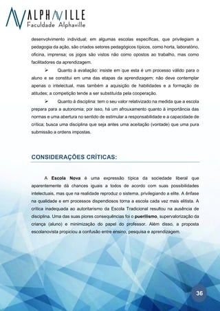 36
desenvolvimento individual; em algumas escolas específicas, que privilegiam a
pedagogia da ação, são criados setores pedagógicos típicos, como horta, laboratório,
oficina, imprensa; os jogos são vistos não como opostos ao trabalho, mas como
facilitadores da aprendizagem.
➢ Quanto à avaliação: insiste em que esta é um processo válido para o
aluno e se constitui em uma das etapas da aprendizagem; não deve contemplar
apenas o intelectual, mas também a aquisição de habilidades e a formação de
atitudes; a competição tende a ser substituída pela cooperação.
➢ Quanto à disciplina: tem o seu valor relativizado na medida que a escola
prepara para a autonomia; por isso, há um afrouxamento quanto à importância das
normas e uma abertura no sentido de estimular a responsabilidade e a capacidade de
crítica; busca uma disciplina que seja antes uma aceitação (vontade) que uma pura
submissão a ordens impostas.
CONSIDERAÇÕES CRÍTICAS:
A Escola Nova é uma expressão típica da sociedade liberal que
aparentemente dá chances iguais a todos de acordo com suas possibilidades
intelectuais, mas que na realidade reproduz o sistema, privilegiando a elite. A ênfase
na qualidade e em processos dispendiosos torna a escola cada vez mais elitista. A
crítica inadequada ao autoritarismo da Escola Tradicional resultou na ausência de
disciplina. Uma das suas piores consequências foi o puerilismo, supervalorização da
criança (aluno) e minimização do papel do professor. Além disso, a proposta
escolanovista propiciou a confusão entre ensino, pesquisa e aprendizagem.
 