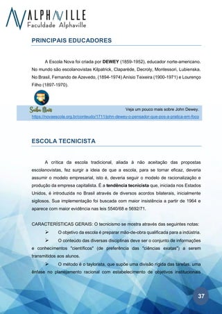 37
Veja um pouco mais sobre John Dewey.
https://novaescola.org.br/conteudo/1711/john-dewey-o-pensador-que-pos-a-pratica-em-foco
PRINCIPAIS EDUCADORES
A Escola Nova foi criada por DEWEY (1859-1952), educador norte-americano.
No mundo são escolanovistas Kilpatrick, Claparède, Decroly, Montessori, Lubienska.
No Brasil, Fernando de Azevedo, (1894-1974) Anísio Teixeira (1900-1971) e Lourenço
Filho (1897-1970).
ESCOLA TECNICISTA
A crítica da escola tradicional, aliada à não aceitação das propostas
escolanovistas, fez surgir a ideia de que a escola, para se tornar eficaz, deveria
assumir o modelo empresarial, isto é, deveria seguir o modelo de racionalização e
produção da empresa capitalista. É a tendência tecnicista que, iniciada nos Estados
Unidos, é introduzida no Brasil através de diversos acordos bilaterais, inicialmente
sigilosos. Sua implementação foi buscada com maior insistência a partir de 1964 e
aparece com maior evidência nas leis 5540/68 e 5692/71.
CARACTERÍSTICAS GERAIS: O tecnicismo se mostra através das seguintes notas:
➢ O objetivo da escola é preparar mão-de-obra qualificada para a indústria.
➢ O conteúdo das diversas disciplinas deve ser o conjunto de informações
e conhecimentos "científicos" (de preferência das "ciências exatas") a serem
transmitidos aos alunos.
➢ O método é o taylorista, que supõe uma divisão rígida das tarefas, uma
ênfase no planejamento racional com estabelecimento de objetivos institucionais
 