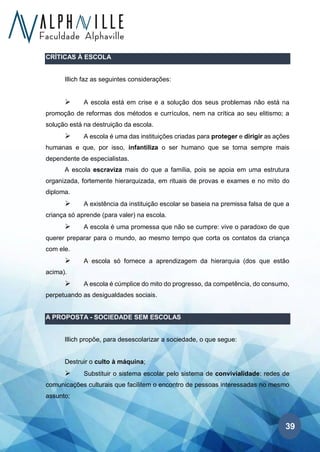 39
CRÍTICAS À ESCOLA
Illich faz as seguintes considerações:
➢ A escola está em crise e a solução dos seus problemas não está na
promoção de reformas dos métodos e currículos, nem na crítica ao seu elitismo; a
solução está na destruição da escola.
➢ A escola é uma das instituições criadas para proteger e dirigir as ações
humanas e que, por isso, infantiliza o ser humano que se torna sempre mais
dependente de especialistas.
A escola escraviza mais do que a família, pois se apoia em uma estrutura
organizada, fortemente hierarquizada, em rituais de provas e exames e no mito do
diploma.
➢ A existência da instituição escolar se baseia na premissa falsa de que a
criança só aprende (para valer) na escola.
➢ A escola é uma promessa que não se cumpre: vive o paradoxo de que
querer preparar para o mundo, ao mesmo tempo que corta os contatos da criança
com ele.
➢ A escola só fornece a aprendizagem da hierarquia (dos que estão
acima).
➢ A escola é cúmplice do mito do progresso, da competência, do consumo,
perpetuando as desigualdades sociais.
A PROPOSTA - SOCIEDADE SEM ESCOLAS
Illich propõe, para desescolarizar a sociedade, o que segue:
Destruir o culto à máquina;
➢ Substituir o sistema escolar pelo sistema de convivialidade: redes de
comunicações culturais que facilitem o encontro de pessoas interessadas no mesmo
assunto;
 