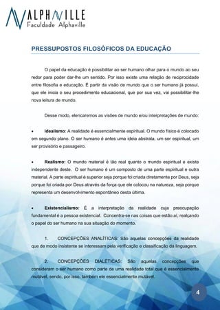 4
PRESSUPOSTOS FILOSÓFICOS DA EDUCAÇÃO
O papel da educação é possibilitar ao ser humano olhar para o mundo ao seu
redor para poder dar-lhe um sentido. Por isso existe uma relação de reciprocidade
entre filosofia e educação. É partir da visão de mundo que o ser humano já possui,
que ele inicia o seu procedimento educacional, que por sua vez, vai possibilitar-lhe
nova leitura de mundo.
Desse modo, elencaremos as visões de mundo e/ou interpretações de mundo:
• Idealismo: A realidade é essencialmente espiritual. O mundo físico é colocado
em segundo plano. O ser humano é antes uma ideia abstrata, um ser espiritual, um
ser provisório e passageiro.
• Realismo: O mundo material é tão real quanto o mundo espiritual e existe
independente deste. O ser humano é um composto de uma parte espiritual e outra
material. A parte espiritual é superior seja porque foi criada diretamente por Deus, seja
porque foi criada por Deus através da força que ele colocou na natureza, seja porque
representa um desenvolvimento espontâneo desta última.
• Existencialismo: É a interpretação da realidade cuja preocupação
fundamental é a pessoa existencial. Concentra-se nas coisas que estão aí, realçando
o papel do ser humano na sua situação do momento.
1. CONCEPÇÕES ANALÍTICAS: São aquelas concepções da realidade
que de modo insistente se interessam pela verificação e classificação da linguagem.
2. CONCEPÇÕES DIALÉTICAS: São aquelas concepções que
consideram o ser humano como parte de uma realidade total que é essencialmente
mutável, sendo, por isso, também ele essencialmente mutável.
 