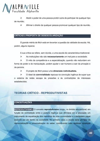 40
➢ Abolir o poder de uma pessoa proibir outra de participar de qualquer tipo
de reunião;
➢ Afirmar o direito de qualquer pessoa promover qualquer tipo de reunião.
CRÍTICAS à PROPOSTA DE DESESCOLARIZAÇÃO
O grande mérito de Illich está em levantar a questão da validade da escola. Há,
porém, alguns reparos:
A sua crítica se refere, sem dúvida, a uma escola de característica tradicional.
➢ As instituições não são necessariamente um mal para a sociedade.
➢ O mito da competência e a especialização, quando não redundam em
forma de poder e de manipulação, podem ajudar o ser humano a sair da privação e
da penúria.
➢ O projeto de Illich possui uma dimensão individualista.
➢ O ideal de convivialidade repousa na convicção ingênua de supor que
o sistema de redes escapa às pressões e às contradições de interesses
estabelecidos.
TEORIAS CRÍTICO - REPRODUTIVISTAS
CONCEITUAÇÕES
REPRODUTIVISMO: O conceito reprodutivismo surgiu, no âmbito educacional, em
função da contradição entre a postura ingênua que afirmava ser a educação um
instrumento de equalização dos membros de uma comunidade e o verdadeiro papel
exercido por ela dentro da sociedade. No primeiro caso, a escola seria um fator de
democratização e universalização do saber, contribuindo para desfazer injustiças
 