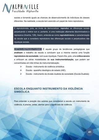 41
sociais e tornando iguais as chances de desenvolvimento de indivíduos de classes
diferentes. Na realidade, a escola tem exercido um papel de mera reprodutora.
É reprodutivista, pois, ao invés de democratizar, reproduz as diferenças sociais
perpetuando o status quo e, portanto, é uma instituição altamente discriminadora e
repressiva (Aranha, 128). Assim, entende-se como reprodutivismo a caracterização
da escola que a considera reprodutora das diferenças sociais e perpetuadora das
injustiças sociais.
CRÍTICO-REPRODUTIVISMO: É aquele grupo de tendências pedagógicas que
analisam o trabalho da escola e concluem que a mesma exerce uma função
reprodutora da sociedade, com suas injustiças. Fazem-lhe, pois, uma crítica severa
e enfocam as várias modalidades de sua instrumentalização, que podem ser
concentradas em três linhas de instrumentalização.
➢ Escola - instrumento de violência simbólica.
➢ Escola - aparelho ideológico de estado (AIE).
➢ Escola - instrumento da divisão dualista da sociedade (Escola Dualista)
ESCOLA ENQUANTO INSTRUMENTO DA VIOLÊNCIA
SIMBÓLICA
Para entender a posição dos autores que consideram a escola um instrumento de
violência, é preciso, antes, atentar para o significado de violência.
 