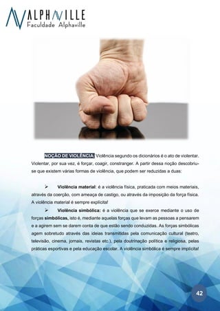 42
NOÇÃO DE VIOLÊNCIA: Violência segundo os dicionários é o ato de violentar.
Violentar, por sua vez, é forçar, coagir, constranger. A partir dessa noção descobriu-
se que existem várias formas de violência, que podem ser reduzidas a duas:
➢ Violência material: é a violência física, praticada com meios materiais,
através da coerção, com ameaça de castigo, ou através da imposição da força física.
A violência material é sempre explícita!
➢ Violência simbólica: é a violência que se exerce mediante o uso de
forças simbólicas, isto é, mediante aquelas forças que levam as pessoas a pensarem
e a agirem sem se darem conta de que estão sendo conduzidas. As forças simbólicas
agem sobretudo através das ideias transmitidas pela comunicação cultural (teatro,
televisão, cinema, jornais, revistas etc.), pela doutrinação política e religiosa, pelas
práticas esportivas e pela educação escolar. A violência simbólica é sempre implícita!
 