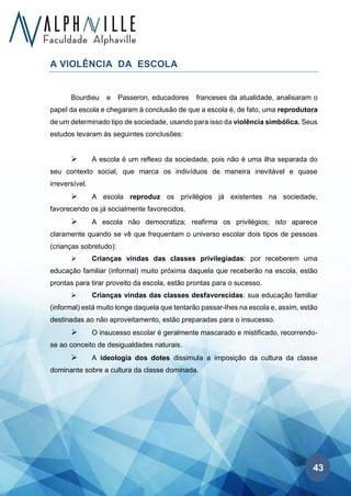 43
A VIOLÊNCIA DA ESCOLA
Bourdieu e Passeron, educadores franceses da atualidade, analisaram o
papel da escola e chegaram à conclusão de que a escola é, de fato, uma reprodutora
de um determinado tipo de sociedade, usando para isso da violência simbólica. Seus
estudos levaram às seguintes conclusões:
➢ A escola é um reflexo da sociedade, pois não é uma ilha separada do
seu contexto social, que marca os indivíduos de maneira inevitável e quase
irreversível.
➢ A escola reproduz os privilégios já existentes na sociedade,
favorecendo os já socialmente favorecidos.
➢ A escola não democratiza; reafirma os privilégios; isto aparece
claramente quando se vê que frequentam o universo escolar dois tipos de pessoas
(crianças sobretudo):
➢ Crianças vindas das classes privilegiadas: por receberem uma
educação familiar (informal) muito próxima daquela que receberão na escola, estão
prontas para tirar proveito da escola, estão prontas para o sucesso.
➢ Crianças vindas das classes desfavorecidas: sua educação familiar
(informal) está muito longe daquela que tentarão passar-lhes na escola e, assim, estão
destinadas ao não aproveitamento, estão preparadas para o insucesso.
➢ O insucesso escolar é geralmente mascarado e mistificado, recorrendo-
se ao conceito de desigualdades naturais.
➢ A ideologia dos dotes dissimula a imposição da cultura da classe
dominante sobre a cultura da classe dominada.
 
