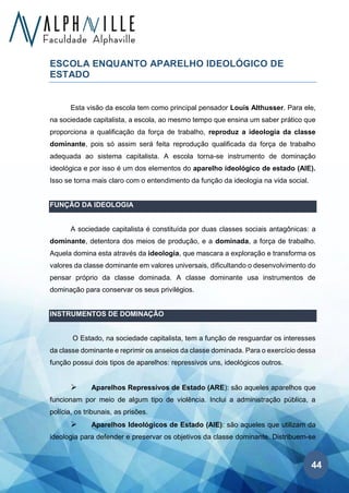 44
ESCOLA ENQUANTO APARELHO IDEOLÓGICO DE
ESTADO
Esta visão da escola tem como principal pensador Louis Althusser. Para ele,
na sociedade capitalista, a escola, ao mesmo tempo que ensina um saber prático que
proporciona a qualificação da força de trabalho, reproduz a ideologia da classe
dominante, pois só assim será feita reprodução qualificada da força de trabalho
adequada ao sistema capitalista. A escola torna-se instrumento de dominação
ideológica e por isso é um dos elementos do aparelho ideológico de estado (AIE).
Isso se torna mais claro com o entendimento da função da ideologia na vida social.
FUNÇÃO DA IDEOLOGIA
A sociedade capitalista é constituída por duas classes sociais antagônicas: a
dominante, detentora dos meios de produção, e a dominada, a força de trabalho.
Aquela domina esta através da ideologia, que mascara a exploração e transforma os
valores da classe dominante em valores universais, dificultando o desenvolvimento do
pensar próprio da classe dominada. A classe dominante usa instrumentos de
dominação para conservar os seus privilégios.
INSTRUMENTOS DE DOMINAÇÃO
O Estado, na sociedade capitalista, tem a função de resguardar os interesses
da classe dominante e reprimir os anseios da classe dominada. Para o exercício dessa
função possui dois tipos de aparelhos: repressivos uns, ideológicos outros.
➢ Aparelhos Repressivos de Estado (ARE): são aqueles aparelhos que
funcionam por meio de algum tipo de violência. Inclui a administração pública, a
polícia, os tribunais, as prisões.
➢ Aparelhos Ideológicos de Estado (AIE): são aqueles que utilizam da
ideologia para defender e preservar os objetivos da classe dominante. Distribuem-se
 