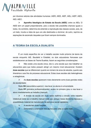 45
por diversos setores das atividades humanas: AIER, AIEE, AIEF, AIEJ, AIEP, AIES,
AIEI, AIEC.
➢ Aparelho Ideológico de Estado da Escola (AIEE): entre os AIEs. O
AIEE tem um papel preponderante, pois a escola não possibilita chances iguais a
todos. Ao contrário, determina de antemão a reprodução das classes sociais, pois, de
um lado, inculca a ideia de que uns são destinados a dominar; de outro, reprime as
aspirações de ascensão daqueles que foram sempre dominados.
A TEORIA DA ESCOLA DUALISTA
É um modo específico de ver o trabalho escolar muito próximo da teoria da
escola enquanto AIE. Baudelot e Establet, os dois educadores franceses que
estabeleceram as bases da Teoria Dualista, fazem as seguintes considerações:
➢ Não existe uma escola única, isto é, uma escola que vise trabalhar os
educandos para que todos possam atingir um mesmo nível educacional. Existem
duas escolas que se diferenciam quanto ao número de anos de estudos, quanto aos
itinerários e aos fins do processo educacional. Estas duas escolas são heterogêneas
e antagônicas.
➢ As duas escolas aparecem mais claramente como duas grandes redes
de escolaridade:
Rede SS (secundária superior): visa levar os alunos à universidade.
Rede PP (primária profissionalizante): acaba no primeiro grau e visa levar o
aluno imediatamente ao trabalho (manual).
➢ A divisão da escola em duas redes reafirma a divisão entre trabalho
intelectual (rede ss) e trabalho manual (rede pp), porque nessa dicotomia repousa a
possibilidade material da manutenção da estrutura social capitalista.
➢ A escola tem duas funções:
➢ Determinar a orientação dos alunos para uma ou outra rede.
 