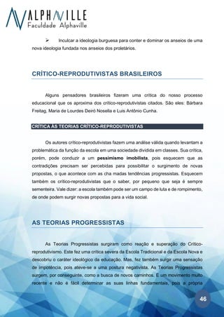46
➢ Inculcar a ideologia burguesa para conter e dominar os anseios de uma
nova ideologia fundada nos anseios dos proletários.
CRÍTICO-REPRODUTIVISTAS BRASILEIROS
Alguns pensadores brasileiros fizeram uma crítica do nosso processo
educacional que os aproxima dos crítico-reprodutivistas citados. São eles: Bárbara
Freitag, Maria de Lourdes Deiró Nosella e Luis Antônio Cunha.
CRÍTICA ÀS TEORIAS CRÍTICO-REPRODUTIVISTAS
Os autores crítico-reprodutivistas fazem uma análise válida quando levantam a
problemática da função da escola em uma sociedade dividida em classes. Sua crítica,
porém, pode conduzir a um pessimismo imobilista, pois esquecem que as
contradições precisam ser percebidas para possibilitar o surgimento de novas
propostas, o que acontece com as cha madas tendências progressistas. Esquecem
também os crítico-reprodutivistas que o saber, por pequeno que seja é sempre
sementeira. Vale dizer: a escola também pode ser um campo de luta e de rompimento,
de onde podem surgir novas propostas para a vida social.
AS TEORIAS PROGRESSISTAS
As Teorias Progressistas surgiram como reação e superação do Crítico-
reprodutivismo. Este fez uma crítica severa da Escola Tradicional e da Escola Nova e
descobriu o caráter ideológico da educação. Mas, fez também surgir uma sensação
de impotência, pois ateve-se a uma postura negativista. As Teorias Progressistas
surgem, por conseguinte, como a busca de novos caminhos. É um movimento muito
recente e não é fácil determinar as suas linhas fundamentais, pois a própria
 
