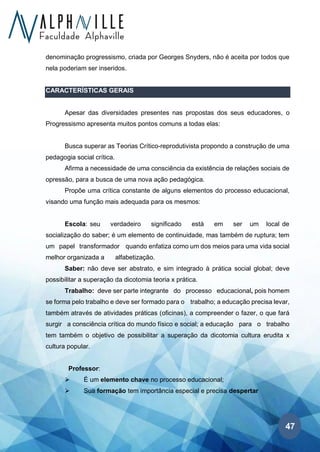 47
denominação progressismo, criada por Georges Snyders, não é aceita por todos que
nela poderiam ser inseridos.
CARACTERÍSTICAS GERAIS
Apesar das diversidades presentes nas propostas dos seus educadores, o
Progressismo apresenta muitos pontos comuns a todas elas:
Busca superar as Teorias Crítico-reprodutivista propondo a construção de uma
pedagogia social crítica.
Afirma a necessidade de uma consciência da existência de relações sociais de
opressão, para a busca de uma nova ação pedagógica.
Propõe uma crítica constante de alguns elementos do processo educacional,
visando uma função mais adequada para os mesmos:
Escola: seu verdadeiro significado está em ser um local de
socialização do saber; é um elemento de continuidade, mas também de ruptura; tem
um papel transformador quando enfatiza como um dos meios para uma vida social
melhor organizada a alfabetização.
Saber: não deve ser abstrato, e sim integrado à prática social global; deve
possibilitar a superação da dicotomia teoria x prática.
Trabalho: deve ser parte integrante do processo educacional, pois homem
se forma pelo trabalho e deve ser formado para o trabalho; a educação precisa levar,
também através de atividades práticas (oficinas), a compreender o fazer, o que fará
surgir a consciência crítica do mundo físico e social; a educação para o trabalho
tem também o objetivo de possibilitar a superação da dicotomia cultura erudita x
cultura popular.
Professor:
➢ É um elemento chave no processo educacional;
➢ Sua formação tem importância especial e precisa despertar
 