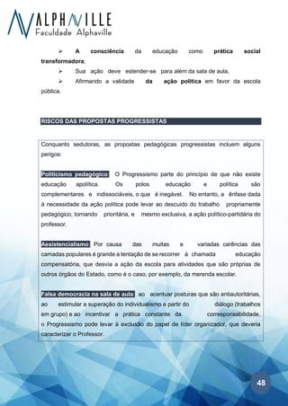 48
➢ A consciência da educação como prática social
transformadora;
➢ Sua ação deve estender-se para além da sala de aula,
➢ Afirmando a validade da ação política em favor da escola
pública.
RISCOS DAS PROPOSTAS PROGRESSISTAS
Conquanto sedutoras, as propostas pedagógicas progressistas incluem alguns
perigos:
Politicismo pedagógico: O Progressismo parte do princípio de que não existe
educação apolítica. Os polos educação e política são
complementares e indissociáveis, o que é inegável. No entanto, a ênfase dada
à necessidade da ação política pode levar ao descuido do trabalho propriamente
pedagógico, tornando prioritária, e mesmo exclusiva, a ação político-partidária do
professor.
Assistencialismo: Por causa das muitas e variadas carências das
camadas populares é grande a tentação de se recorrer à chamada educação
compensatória, que desvia a ação da escola para atividades que são próprias de
outros órgãos do Estado, como é o caso, por exemplo, da merenda escolar.
Falsa democracia na sala de aula: ao acentuar posturas que são antiautoritárias,
ao estimular a superação do individualismo a partir do diálogo (trabalhos
em grupo) e ao incentivar a prática constante da corresponsabilidade,
o Progressismo pode levar à exclusão do papel de líder organizador, que deveria
caracterizar o Professor.
 