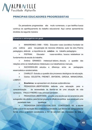 49
PRINCIPAIS EDUCADORES PROGRESSISTAS
Os pensadores progressistas são muito numerosos, o que testifica busca
contínua do aperfeiçoamento do trabalho educacional. Aqui vamos apresentá-los
divididos da seguinte maneira:
Pioneiros e estrangeiros em geral:
➢ MAKARENKO (1888 - 1939): Educador russo (soviético) fundador de
uma colônia para recuperação de menores infratores; autor da obra Poema
pedagógico, defende a importância do coletivo no trabalho pedagógico.
➢ PISTRAK: Educador russo-soviético, buscou estabelecer os
fundamentos da escola do trabalho.
➢ Antônio GRAMSCI: intelectual italiano, discutiu a questão das
relações entre os trabalhadores intelectuais e os trabalhadores manuais.
➢ SUCHODOLSKI: estudou a diferença entre as pedagogias
essencialista e existencialista.
➢ CHARLOT: Estudou a questão dos processos ideológicos da educação.
➢ Outros: CELESTIN, FREINET, SNYDERS, GIROUX, MANACORDA,
LOBROT.
➢ Brasileiros: se apresentam em diversas subtendências:
➢ PEDAGOGIA LIBERTADORA: defende uma educação para a
conscientização da necessidade de libertar-se de uma situação de vida
opressora. PAULO FREIRE é seu principal pensador.
➢ PEDAGOGIA LIBERTÁRIA: propõe uma escola que se caracterize pela
autogestão não-diretiva, para formar grupos de influência política que construam uma
sociedade mais igualitária.
➢ PEDAGOGIA CRÍTICO-SOCIAL DOS CONTEÚDOS: Vê a escola
como o local de aquisição dos conteúdos acumulados, que devem ser apropriados de
forma crítica e também socializados a fim de servirem aos interesses de toda a
 