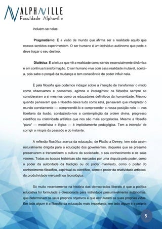 5
Incluem-se nelas:
Pragmatismo: É a visão de mundo que afirma ser a realidade aquilo que
nossos sentidos experimentam. O ser humano é um indivíduo autônomo que pode e
deve traçar o seu destino.
Dialética: É a leitura que vê a realidade como sendo essencialmente dinâmica
e em contínua transformação. O ser humano vive com essa realidade mutável, aceita-
a, pois sabe o porquê da mudança e tem consciência de poder influir nela.
É pela filosofia que podemos indagar sobre a intenção de transformar o modo
como observamos e pensamos, agimos e interagimos; os filósofos sempre se
consideraram a si mesmos como os educadores definitivos da humanidade. Mesmo
quando pensavam que a filosofia deixa tudo como está, pensavam que interpretar o
mundo corretamente — compreendê-lo e compreender a nossa posição nele — nos
libertaria da ilusão, conduzindo-nos a contemplação da ordem divina, progresso
científico ou criatividade artística que nos são mais apropriadas. Mesmo a filosofia
"pura" — metafísica e lógica — é implicitamente pedagógica. Tem a intenção de
corrigir a miopia do passado e do instante.
A reflexão filosófica acerca da educação, de Platão a Dewey, tem sido assim
naturalmente dirigida para a educação dos governantes, daqueles que se presume
preservarem e transmitirem a cultura da sociedade, o seu conhecimento e os seus
valores. Todas as épocas históricas são marcadas por uma disputa pelo poder, como
o poder da autoridade da tradição ou do poder manifesto, como o poder do
conhecimento filosófico, espiritual ou científico, como o poder da criatividade artística,
da produtividade mercantil ou tecnológica.
Só muito recentemente na história das democracias liberais é que a política
educativa foi formulada e direcionada para indivíduos presumivelmente autônomos,
que determinam os seus próprios objetivos e que estruturam as suas próprias vidas.
Em lado algum é a filosofia da educação mais importante, em lado algum é a própria
 