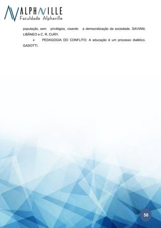50
população, sem privilégios, visando a democratização da sociedade. SAVIANI,
LIBÂNEO e C. R. CURY.
➢ PEDAGOGIA DO CONFLITO: A educação é um processo dialético.
GADOTTI.
 