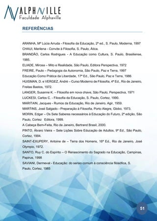 51
REFERÊNCIAS
ARANHA, Mª Lúcia Arruda - Filosofia da Educação, 2ª ed., S. Paulo, Moderna, 1997
CHAUI, Marilena - Convite à Filosofia, S. Paulo, Ática.
BRANDÃO, Carlos Rodrigues - A Educação como Cultura, S. Paulo, Brasiliense,
1985.
ELIADE, Mircea – Mito e Realidade, São Paulo, Editora Perspectiva, 1972
FREIRE, Paulo – Pedagogia da Autonomia, São Paulo, Paz e Terra, 1997
Educação Como Prática da Liberdade, 17ª Ed., São Paulo, Paz e Terra, 1986
HUISMAN, D. e VERGEZ, André – Curso Moderno de Filosofia, 4ª Ed., Rio de Janeiro,
Freitas Bastos, 1972.
LANGER, Susanne K. – Filosofia em nova chave, São Paulo, Perspectiva, 1971
LUCKESI, Carlos C. - Filosofia da Educação, S. Paulo, Cortez, 1990.
MARITAIN, Jacques - Rumos da Educação, Rio de Janeiro, Agir, 1959.
MARTINS, José Salgado - Preparação à Filosofia, Porto Alegre, Globo, 1973.
MORIN, Edgar – Os Sete Saberes necessários à Educação do Futuro, 2ª edição, São
Paulo, Cortez Editora, 1999.
A Cabeça Bem-Feita, Rio de Janeiro, Bertrand Brasil, 2000.
PINTO, Álvaro Vieira – Sete Lições Sobre Educação de Adultos, 9ª Ed., São Paulo,
Cortez, 1994.
SAINT-EXUPERY, Antoine de – Terra dos Homens, 16ª Ed., Rio de Janeiro, José
Olympio, 1972.
SANTO, Ruy C. do Espírito – O Renascimento do Sagrado na Educação, Campinas,
Papirus, 1998
SAVIANI, Dermeval - Educação: do senso comum à consciência filosófica, S.
Paulo, Cortez, 1985
 