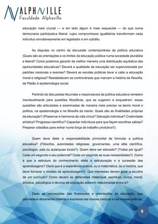 6
educação mais crucial — e em lado algum é mais esquecida — do que numa
democracia participativa liberal, cujos compromissos igualitários transformam cada
indivíduo simultaneamente em legislador e em súbdito.
As disputas no centro da discussão contemporânea da política educativa
(Quais são as orientações e os limites da educação pública numa sociedade pluralista
e liberal? Como podemos garantir da melhor maneira uma distribuição equitativa das
oportunidades educativas? Deverá a qualidade da educação ser supervisionada por
padrões nacionais e exames? Deverá as escolas públicas levar a cabo a educação
moral e religiosa? Restabelecem as controvérsias que marcam a história da filosofia,
de Platão à epistemologia social.
Partindo de discussões fecundas e responsáveis da política educativa remetem
inevitavelmente para questões filosóficas, que as sugerem e enquadram: essas
questões são articuladas e examinadas de maneira mais precisa na teoria moral e
política, na epistemologia e na filosofia da mente. Quais são as finalidades próprias
da educação? (Preservar a harmonia da vida cívica? Salvação individual? Criatividade
artística? Progresso científico? Capacitar indivíduos para que façam escolhas sábias?
Preparar cidadãos para entrar numa força de trabalho produtiva?).
Quem deve deter a responsabilidade primordial de formular a política
educativa? (Filósofos, autoridades religiosas, governantes, uma elite científica,
psicólogos, pais ou autarquias locais?). Quem deve ser educado? (Todos por igual?
Cada um segundo o seu potencial? Cada um segundo as suas necessidades?). Como
é que a estrutura do conhecimento afeta a estruturação e a sucessão das
aprendizagens? (Será que é a experiência prática, ou a matemática, ou a história, que
deve fornecer o modelo de aprendizagem?). Que interesses devem guiar a escolha
de um currículo? Como devem as dimensões intelectual, espiritual, cívica, moral,
artística, psicológica e técnica da educação estarem relacionadas entre si?
Dado as concepções das finalidades e orientações da educação, que
permanece ativamente inserida e expressa nas nossas crenças e nas nossas práticas.
 