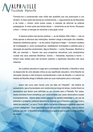 7
Fornece-nos a compreensão mais nítida das questões que nos preocupam e nos
dividem. A maior parte das teorias do conhecimento — seguramente as de Descartes
e de Locke — tinham, entre outras coisas, a intenção de reformar as práticas
pedagógicas. A maior parte das teorias éticas — certamente as de Hume, Rousseau
e Kant — tinham a intenção de reorientar a educação moral.
O alcance prático das teorias políticas — as de Hobbes, Mill e Marx — não se
limita apenas à estrutura das instituições, também chega à educação dos cidadãos.
Sistemas metafísicos gerais — os de Leibniz, Espinosa e Hegel — fornecem modelos
de investigação e, como consequência, estabelecem orientações e padrões para a
educação de espíritos esclarecidos. Alguns filósofos — Locke, Rousseau, Bentham e
Mill, por exemplo — fizeram dos seus programas educativos uma característica
nuclear dos seus sistemas filosóficos. Outros — Descartes, Espinosa e Hume —
tinham boas razões para não tornarem explícito o significado educativo dos seus
sistemas.
Se a política educativa é cega sem a orientação da filosofia, a filosofia é vazia
se desprovida de uma atenção crítica ao seu significado educativo. Uma filosofia da
educação robusta e vital incorpora inevitavelmente o todo da filosofia; e o estudo da
história da filosofia obriga à reflexão sobre as suas implicações para a educação.
Quem não ouviu pelo menos uma vez falar em Filosofia? Na história do
pensamento, que a humanidade vem construindo ao longo do tempo, muitos foram os
pensadores que deram uma definição ou um conceito para a Filosofia. Por vezes,
esses conceitos foram complexos, por vezes simples; por vezes rebuscados e quase
incompreensíveis. Diante deles muitas pessoas se sentem entediadas e, em vez de
enfrentar o problema, preferem descartá-lo, dizendo que a Filosofia é um “jogo inútil e
estéril de palavras”, ou que é “muito difícil e só serve e interessa a pessoas especiais
e muito inteligentes”. Esse descrédito pode ser resumido numa frase, mais ou menos
popular, que diz: “a filosofia é uma ciência com a qual ou sem a qual o mundo continua
tal e qual”.
 