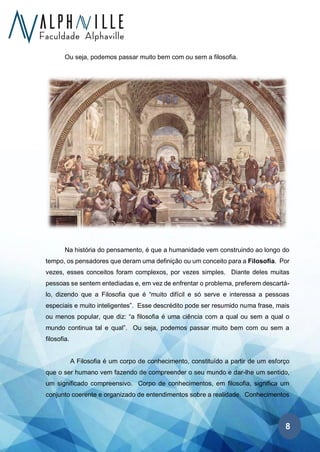 8
Ou seja, podemos passar muito bem com ou sem a filosofia.
Na história do pensamento, é que a humanidade vem construindo ao longo do
tempo, os pensadores que deram uma definição ou um conceito para a Filosofia. Por
vezes, esses conceitos foram complexos, por vezes simples. Diante deles muitas
pessoas se sentem entediadas e, em vez de enfrentar o problema, preferem descartá-
lo, dizendo que a Filosofia que é “muito difícil e só serve e interessa a pessoas
especiais e muito inteligentes”. Esse descrédito pode ser resumido numa frase, mais
ou menos popular, que diz: “a filosofia é uma ciência com a qual ou sem a qual o
mundo continua tal e qual”. Ou seja, podemos passar muito bem com ou sem a
filosofia.
A Filosofia é um corpo de conhecimento, constituído a partir de um esforço
que o ser humano vem fazendo de compreender o seu mundo e dar-lhe um sentido,
um significado compreensivo. Corpo de conhecimentos, em filosofia, significa um
conjunto coerente e organizado de entendimentos sobre a realidade. Conhecimentos
 