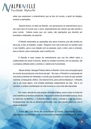 9
estes que expressam o entendimento que se tem do mundo, a partir de desejos,
anseios e aspirações.
Quando lemos um texto de filosofia, nos apropriamos do entendimento que o
seu autor teve do mundo que o cerca, especialmente dos valores que dão sentido a
esse mundo. Valores esses que, por vezes, são aspirações que deverão ser
buscadas e realizadas, se possível.
O filósofo sistematiza as aspirações dos seres humanos que dão sentido ao
dia-a-dia, à luta, ao trabalho, à ação. Ninguém vive o dia-a-dia sem um sentido: para
o seu trabalho, para a sua relação com as pessoas, para o amor, para a amizade,
para a ciência, para a educação, para a política etc.
A filosofia é esse campo de entendimento que nos faz refletir sobre a
cotidianidade dos seres humanos, desde os simples encontros com as pessoas, até
a complexa reflexão sobre o sentido e o destino da humanidade.
Nesse sentido, Georges Politzer definiu a filosofia “como uma concepção geral
do mundo da qual decorre uma forma de agir”. No caso, a Filosofia é a expressão de
uma forma coerente de interpretar o mundo que possibilita um modo de agir também
coerente, consequente, efetivo. Da mesma forma, para Leôncio Basbaum, “a filosofia
não é, de modo algum, uma simples abstração independente da vida. Ela é, ao
contrário, a própria manifestação da vida humana e a sua mais alta expressão.
Por vezes, através de uma simples atividade prática, outras vezes no fundo de
uma metafísica profunda e existencial, mas sempre dentro da atividade humana, física
ou espiritual, há filosofia (...) A filosofia traduz o sentir, o pensar e o agir do homem.
Evidentemente, ele não se alimenta da filosofia, mas, sem dúvida nenhuma, com a
ajuda da filosofia”.
Todos têm uma forma de compreender o mundo, especialistas e não-
especialistas, escolarizados e não-escolarizados, analfabetos e alfabetizados. Esta é
 