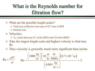 What is the Reynolds number for
filtration flow?
 What are the possible length scales?
 Void size (collector size) max of 0.7 mm in RSF
 Particle size
 Velocities
 V0 varies between 0.1 m/hr (SSF) and 10 m/hr (RSF)
 Take the largest length scale and highest velocity to find max
Re
 Thus viscosity is generally much more significant than inertia
 
3
3
1000 10 0.7 10
3600
Re 2
0.001
kg m hr
m
m hr s
kg
m s

  

  
  
 
 
 

 
Re
Vl



 