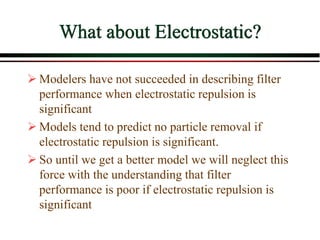 What about Electrostatic?
 Modelers have not succeeded in describing filter
performance when electrostatic repulsion is
significant
 Models tend to predict no particle removal if
electrostatic repulsion is significant.
 So until we get a better model we will neglect this
force with the understanding that filter
performance is poor if electrostatic repulsion is
significant
 