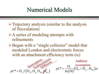 Numerical Models
Trajectory analysis (similar to the analysis
of flocculation)
A series of modeling attempts with
refinements
Began with a “single collector” model that
modeled London and electrostatic forces
with an attachment efficiency term (a)
 
, ,
g Br Lo
* ,
z R
pC f
       
 
g Br
*
ln 10
z
R
pC a


    
Addition
assumption
 