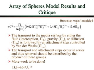 Array of Spheres Model Results and
Critique
 
 
0.012 0.023 1.8 0.38
Br
* 0.029 0.48 13.6
ln 10
z
Lo R g R
pC 

       
Brownian wasn’t modeled
 The transport to the media surface by either the
fluid (interception, R), gravity (g), or diffusion
(Br) is followed by an attachment step controlled
by van der Waals (Lo)
 The transport and attachment steps occur in series
and thus removal should be described by the
product of these groups
 More work to be done!
13.6=4.04*As
1/3
 