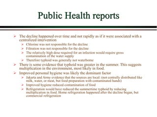 Public Health reports
 The decline happened over time and not rapidly as if it were associated with a
centralized intervention
 Chlorine was not responsible for the decline
 Filtration was not responsible for the decline
 The relatively high dose required for an infection would require gross
contamination of the water supply
 Therefore typhoid was generally not waterborne
 There is some evidence that typhoid was greater in the summer. This suggests
multiplication in the environment, most likely in food.
 Improved personal hygiene was likely the dominant factor
 Jakarta and Army evidence that the sources are local: (not centrally distributed like
milk, water, or meat, but food preparation with contaminated hands)
 Improved hygiene reduced contamination of food
 Refrigeration would have reduced the summertime typhoid by reducing
multiplication in food. Home refrigeration happened after the decline began, but
commercial refrigeration
 