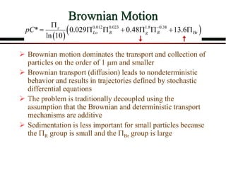 Brownian Motion
 Brownian motion dominates the transport and collection of
particles on the order of 1 m and smaller
 Brownian transport (diffusion) leads to nondeterministic
behavior and results in trajectories defined by stochastic
differential equations
 The problem is traditionally decoupled using the
assumption that the Brownian and deterministic transport
mechanisms are additive
 Sedimentation is less important for small particles because
the R group is small and the Br group is large
 
 
0.012 0.023 1.8 0.38
Br
* 0.029 0.48 13.6
ln 10
z
Lo R g R
pC 

       
 