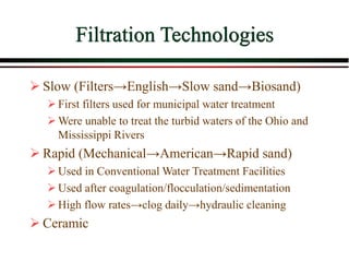Filtration Technologies
 Slow (Filters→English→Slow sand→Biosand)
First filters used for municipal water treatment
Were unable to treat the turbid waters of the Ohio and
Mississippi Rivers
 Rapid (Mechanical→American→Rapid sand)
Used in Conventional Water Treatment Facilities
Used after coagulation/flocculation/sedimentation
High flow rates→clog daily→hydraulic cleaning
 Ceramic
 