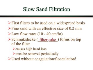 Slow Sand Filtration
First filters to be used on a widespread basis
Fine sand with an effective size of 0.2 mm
Low flow rates (10 - 40 cm/hr)
Schmutzdecke (_____ ____) forms on top
of the filter
causes high head loss
must be removed periodically
Used without coagulation/flocculation!
filter cake
 