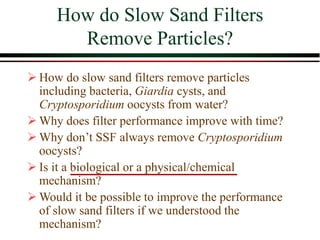 How do Slow Sand Filters
Remove Particles?
 How do slow sand filters remove particles
including bacteria, Giardia cysts, and
Cryptosporidium oocysts from water?
 Why does filter performance improve with time?
 Why don’t SSF always remove Cryptosporidium
oocysts?
 Is it a biological or a physical/chemical
mechanism?
 Would it be possible to improve the performance
of slow sand filters if we understood the
mechanism?
 