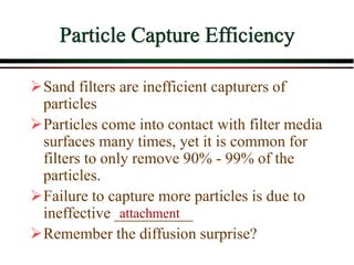 Particle Capture Efficiency
Sand filters are inefficient capturers of
particles
Particles come into contact with filter media
surfaces many times, yet it is common for
filters to only remove 90% - 99% of the
particles.
Failure to capture more particles is due to
ineffective __________
Remember the diffusion surprise?
attachment
 