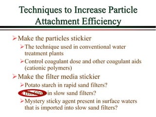 Techniques to Increase Particle
Attachment Efficiency
Make the particles stickier
The technique used in conventional water
treatment plants
Control coagulant dose and other coagulant aids
(cationic polymers)
Make the filter media stickier
Potato starch in rapid sand filters?
Biofilms in slow sand filters?
Mystery sticky agent present in surface waters
that is imported into slow sand filters?
 