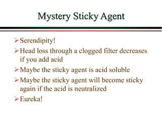 Mystery Sticky Agent
Serendipity!
Head loss through a clogged filter decreases
if you add acid
Maybe the sticky agent is acid soluble
Maybe the sticky agent will become sticky
again if the acid is neutralized
Eureka!
 