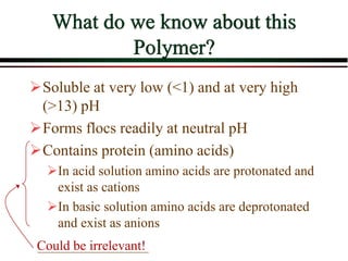 What do we know about this
Polymer?
Soluble at very low (<1) and at very high
(>13) pH
Forms flocs readily at neutral pH
Contains protein (amino acids)
In acid solution amino acids are protonated and
exist as cations
In basic solution amino acids are deprotonated
and exist as anions
Could be irrelevant!
 
