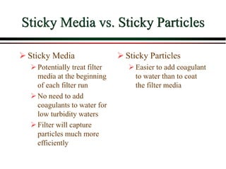 Sticky Media vs. Sticky Particles
 Sticky Media
Potentially treat filter
media at the beginning
of each filter run
No need to add
coagulants to water for
low turbidity waters
Filter will capture
particles much more
efficiently
 Sticky Particles
Easier to add coagulant
to water than to coat
the filter media
 