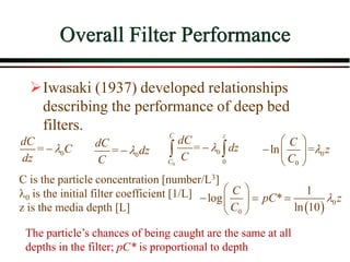 Overall Filter Performance
Iwasaki (1937) developed relationships
describing the performance of deep bed
filters.
0
=
dC
C
dz


C is the particle concentration [number/L3]
0 is the initial filter coefficient [1/L]
z is the media depth [L]
The particle’s chances of being caught are the same at all
depths in the filter; pC* is proportional to depth
0
=
dC
dz
C


0
0
0
=
C z
C
dC
dz
C


  0
0
ln =
C
z
C

 
  
 
  0
0
1
log *
ln 10
C
pC z
C

 
  
 
 
 